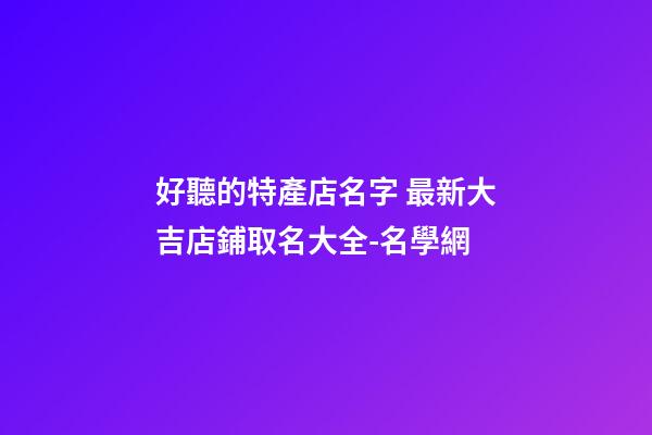 好聽的特產店名字 最新大吉店鋪取名大全-名學網-第1張-店鋪起名-玄機派